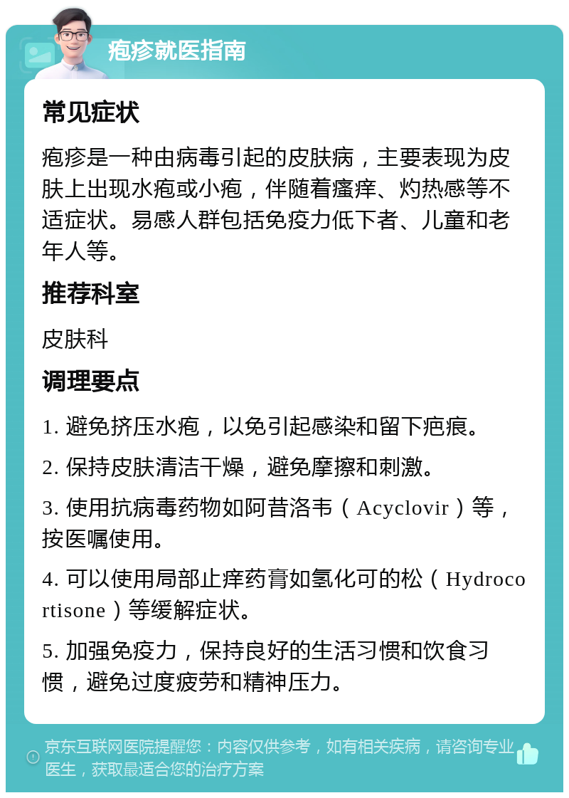 疱疹就医指南 常见症状 疱疹是一种由病毒引起的皮肤病，主要表现为皮肤上出现水疱或小疱，伴随着瘙痒、灼热感等不适症状。易感人群包括免疫力低下者、儿童和老年人等。 推荐科室 皮肤科 调理要点 1. 避免挤压水疱，以免引起感染和留下疤痕。 2. 保持皮肤清洁干燥，避免摩擦和刺激。 3. 使用抗病毒药物如阿昔洛韦（Acyclovir）等，按医嘱使用。 4. 可以使用局部止痒药膏如氢化可的松（Hydrocortisone）等缓解症状。 5. 加强免疫力，保持良好的生活习惯和饮食习惯，避免过度疲劳和精神压力。