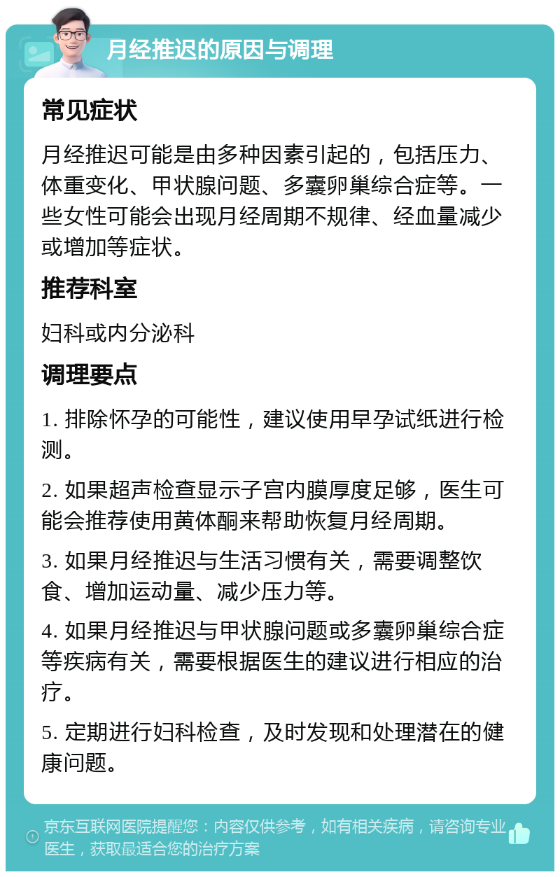 月经推迟的原因与调理 常见症状 月经推迟可能是由多种因素引起的，包括压力、体重变化、甲状腺问题、多囊卵巢综合症等。一些女性可能会出现月经周期不规律、经血量减少或增加等症状。 推荐科室 妇科或内分泌科 调理要点 1. 排除怀孕的可能性，建议使用早孕试纸进行检测。 2. 如果超声检查显示子宫内膜厚度足够，医生可能会推荐使用黄体酮来帮助恢复月经周期。 3. 如果月经推迟与生活习惯有关，需要调整饮食、增加运动量、减少压力等。 4. 如果月经推迟与甲状腺问题或多囊卵巢综合症等疾病有关，需要根据医生的建议进行相应的治疗。 5. 定期进行妇科检查，及时发现和处理潜在的健康问题。