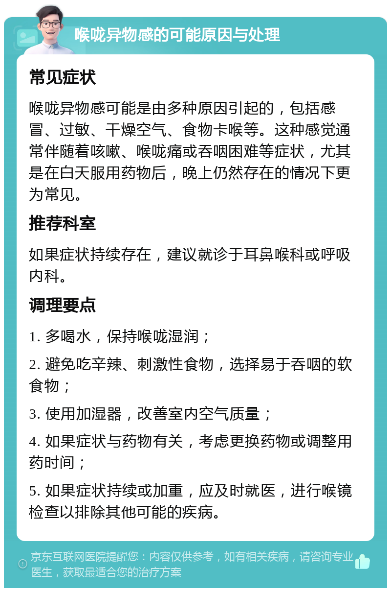 喉咙异物感的可能原因与处理 常见症状 喉咙异物感可能是由多种原因引起的，包括感冒、过敏、干燥空气、食物卡喉等。这种感觉通常伴随着咳嗽、喉咙痛或吞咽困难等症状，尤其是在白天服用药物后，晚上仍然存在的情况下更为常见。 推荐科室 如果症状持续存在，建议就诊于耳鼻喉科或呼吸内科。 调理要点 1. 多喝水，保持喉咙湿润； 2. 避免吃辛辣、刺激性食物，选择易于吞咽的软食物； 3. 使用加湿器，改善室内空气质量； 4. 如果症状与药物有关，考虑更换药物或调整用药时间； 5. 如果症状持续或加重，应及时就医，进行喉镜检查以排除其他可能的疾病。