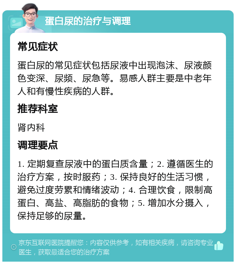 蛋白尿的治疗与调理 常见症状 蛋白尿的常见症状包括尿液中出现泡沫、尿液颜色变深、尿频、尿急等。易感人群主要是中老年人和有慢性疾病的人群。 推荐科室 肾内科 调理要点 1. 定期复查尿液中的蛋白质含量；2. 遵循医生的治疗方案，按时服药；3. 保持良好的生活习惯，避免过度劳累和情绪波动；4. 合理饮食，限制高蛋白、高盐、高脂肪的食物；5. 增加水分摄入，保持足够的尿量。