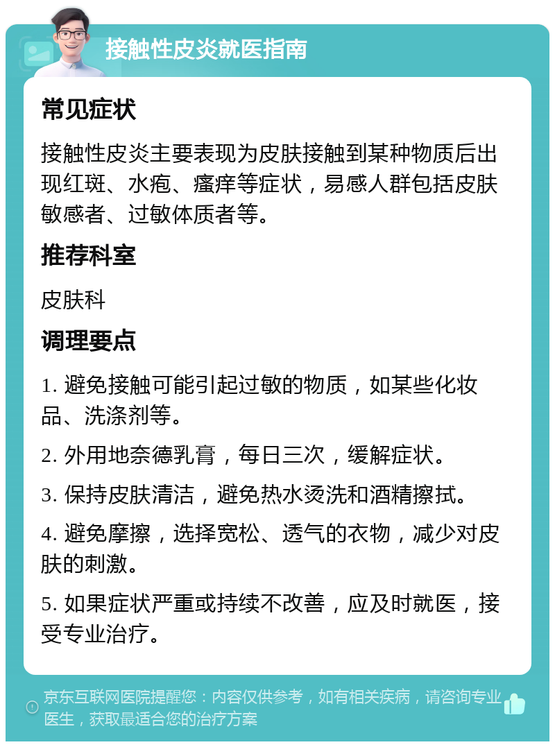 接触性皮炎就医指南 常见症状 接触性皮炎主要表现为皮肤接触到某种物质后出现红斑、水疱、瘙痒等症状，易感人群包括皮肤敏感者、过敏体质者等。 推荐科室 皮肤科 调理要点 1. 避免接触可能引起过敏的物质，如某些化妆品、洗涤剂等。 2. 外用地奈德乳膏，每日三次，缓解症状。 3. 保持皮肤清洁，避免热水烫洗和酒精擦拭。 4. 避免摩擦，选择宽松、透气的衣物，减少对皮肤的刺激。 5. 如果症状严重或持续不改善，应及时就医，接受专业治疗。