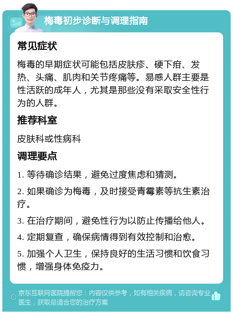 梅毒初步诊断与调理指南 常见症状 梅毒的早期症状可能包括皮肤疹、硬下疳、发热、头痛、肌肉和关节疼痛等。易感人群主要是性活跃的成年人，尤其是那些没有采取安全性行为的人群。 推荐科室 皮肤科或性病科 调理要点 1. 等待确诊结果，避免过度焦虑和猜测。 2. 如果确诊为梅毒，及时接受青霉素等抗生素治疗。 3. 在治疗期间，避免性行为以防止传播给他人。 4. 定期复查，确保病情得到有效控制和治愈。 5. 加强个人卫生，保持良好的生活习惯和饮食习惯，增强身体免疫力。