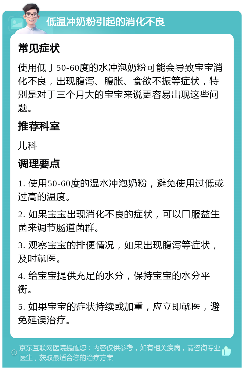 低温冲奶粉引起的消化不良 常见症状 使用低于50-60度的水冲泡奶粉可能会导致宝宝消化不良，出现腹泻、腹胀、食欲不振等症状，特别是对于三个月大的宝宝来说更容易出现这些问题。 推荐科室 儿科 调理要点 1. 使用50-60度的温水冲泡奶粉，避免使用过低或过高的温度。 2. 如果宝宝出现消化不良的症状，可以口服益生菌来调节肠道菌群。 3. 观察宝宝的排便情况，如果出现腹泻等症状，及时就医。 4. 给宝宝提供充足的水分，保持宝宝的水分平衡。 5. 如果宝宝的症状持续或加重，应立即就医，避免延误治疗。