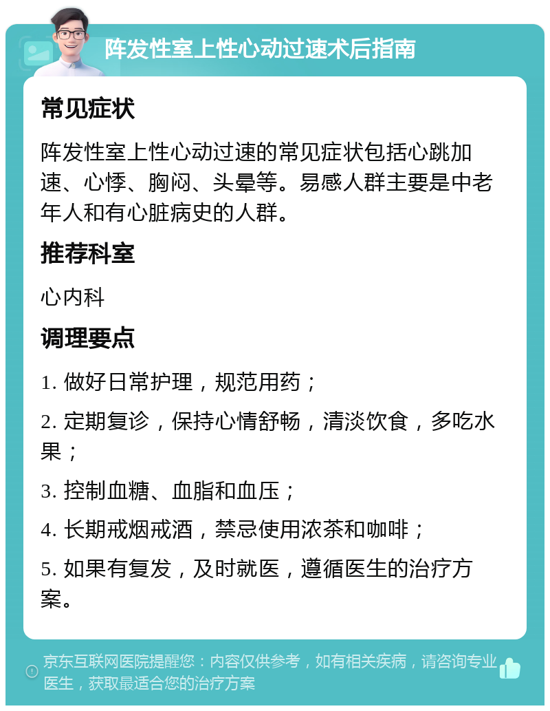 阵发性室上性心动过速术后指南 常见症状 阵发性室上性心动过速的常见症状包括心跳加速、心悸、胸闷、头晕等。易感人群主要是中老年人和有心脏病史的人群。 推荐科室 心内科 调理要点 1. 做好日常护理，规范用药； 2. 定期复诊，保持心情舒畅，清淡饮食，多吃水果； 3. 控制血糖、血脂和血压； 4. 长期戒烟戒酒，禁忌使用浓茶和咖啡； 5. 如果有复发，及时就医，遵循医生的治疗方案。