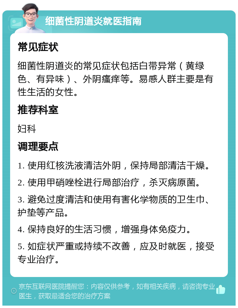 细菌性阴道炎就医指南 常见症状 细菌性阴道炎的常见症状包括白带异常（黄绿色、有异味）、外阴瘙痒等。易感人群主要是有性生活的女性。 推荐科室 妇科 调理要点 1. 使用红核洗液清洁外阴，保持局部清洁干燥。 2. 使用甲硝唑栓进行局部治疗，杀灭病原菌。 3. 避免过度清洁和使用有害化学物质的卫生巾、护垫等产品。 4. 保持良好的生活习惯，增强身体免疫力。 5. 如症状严重或持续不改善，应及时就医，接受专业治疗。