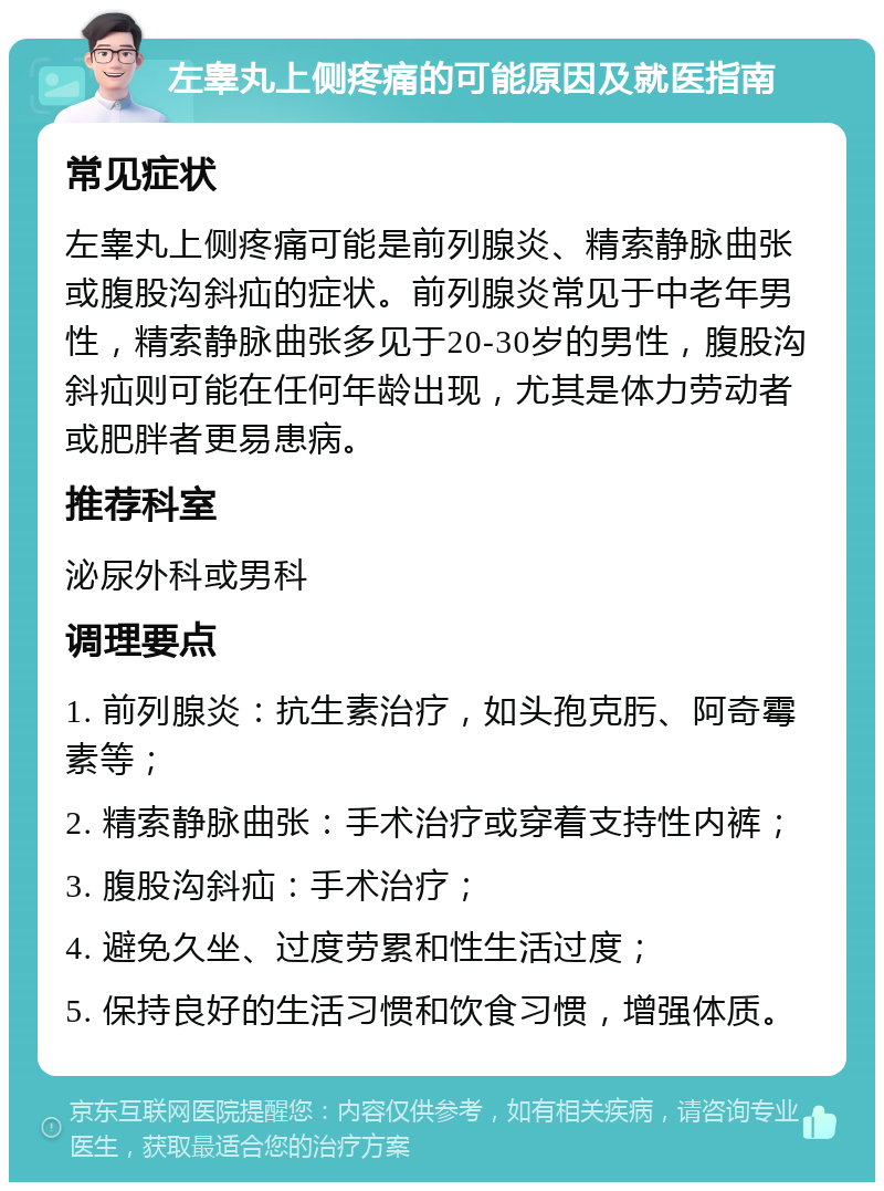 左睾丸上侧疼痛的可能原因及就医指南 常见症状 左睾丸上侧疼痛可能是前列腺炎、精索静脉曲张或腹股沟斜疝的症状。前列腺炎常见于中老年男性，精索静脉曲张多见于20-30岁的男性，腹股沟斜疝则可能在任何年龄出现，尤其是体力劳动者或肥胖者更易患病。 推荐科室 泌尿外科或男科 调理要点 1. 前列腺炎：抗生素治疗，如头孢克肟、阿奇霉素等； 2. 精索静脉曲张：手术治疗或穿着支持性内裤； 3. 腹股沟斜疝：手术治疗； 4. 避免久坐、过度劳累和性生活过度； 5. 保持良好的生活习惯和饮食习惯，增强体质。