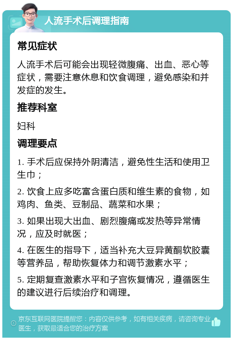 人流手术后调理指南 常见症状 人流手术后可能会出现轻微腹痛、出血、恶心等症状，需要注意休息和饮食调理，避免感染和并发症的发生。 推荐科室 妇科 调理要点 1. 手术后应保持外阴清洁，避免性生活和使用卫生巾； 2. 饮食上应多吃富含蛋白质和维生素的食物，如鸡肉、鱼类、豆制品、蔬菜和水果； 3. 如果出现大出血、剧烈腹痛或发热等异常情况，应及时就医； 4. 在医生的指导下，适当补充大豆异黄酮软胶囊等营养品，帮助恢复体力和调节激素水平； 5. 定期复查激素水平和子宫恢复情况，遵循医生的建议进行后续治疗和调理。