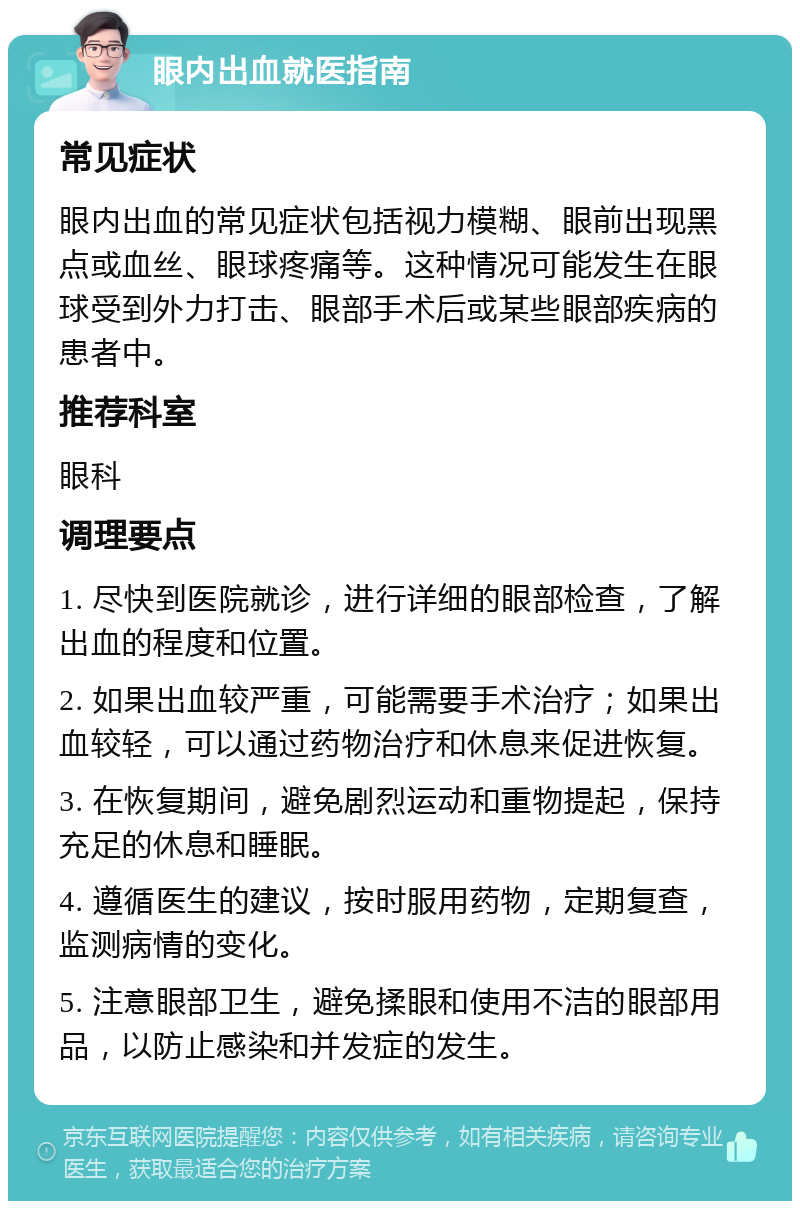 眼内出血就医指南 常见症状 眼内出血的常见症状包括视力模糊、眼前出现黑点或血丝、眼球疼痛等。这种情况可能发生在眼球受到外力打击、眼部手术后或某些眼部疾病的患者中。 推荐科室 眼科 调理要点 1. 尽快到医院就诊，进行详细的眼部检查，了解出血的程度和位置。 2. 如果出血较严重，可能需要手术治疗；如果出血较轻，可以通过药物治疗和休息来促进恢复。 3. 在恢复期间，避免剧烈运动和重物提起，保持充足的休息和睡眠。 4. 遵循医生的建议，按时服用药物，定期复查，监测病情的变化。 5. 注意眼部卫生，避免揉眼和使用不洁的眼部用品，以防止感染和并发症的发生。