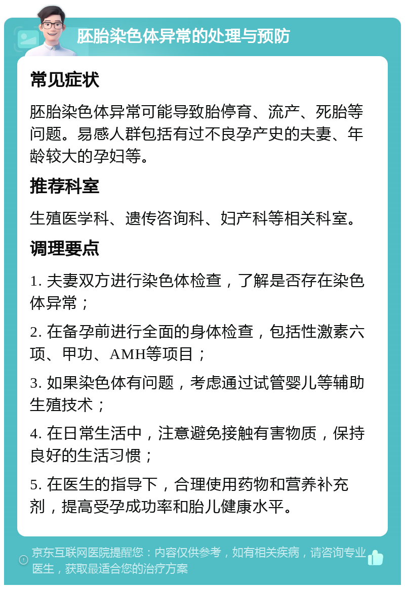 胚胎染色体异常的处理与预防 常见症状 胚胎染色体异常可能导致胎停育、流产、死胎等问题。易感人群包括有过不良孕产史的夫妻、年龄较大的孕妇等。 推荐科室 生殖医学科、遗传咨询科、妇产科等相关科室。 调理要点 1. 夫妻双方进行染色体检查，了解是否存在染色体异常； 2. 在备孕前进行全面的身体检查，包括性激素六项、甲功、AMH等项目； 3. 如果染色体有问题，考虑通过试管婴儿等辅助生殖技术； 4. 在日常生活中，注意避免接触有害物质，保持良好的生活习惯； 5. 在医生的指导下，合理使用药物和营养补充剂，提高受孕成功率和胎儿健康水平。