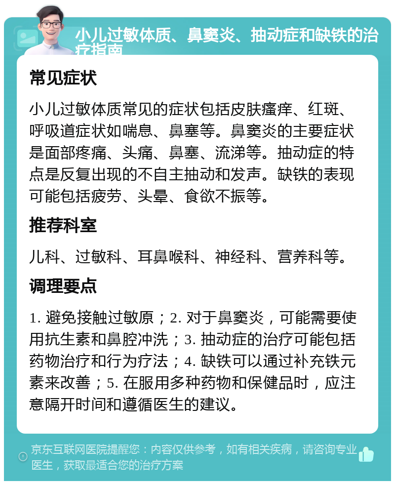 小儿过敏体质、鼻窦炎、抽动症和缺铁的治疗指南 常见症状 小儿过敏体质常见的症状包括皮肤瘙痒、红斑、呼吸道症状如喘息、鼻塞等。鼻窦炎的主要症状是面部疼痛、头痛、鼻塞、流涕等。抽动症的特点是反复出现的不自主抽动和发声。缺铁的表现可能包括疲劳、头晕、食欲不振等。 推荐科室 儿科、过敏科、耳鼻喉科、神经科、营养科等。 调理要点 1. 避免接触过敏原；2. 对于鼻窦炎，可能需要使用抗生素和鼻腔冲洗；3. 抽动症的治疗可能包括药物治疗和行为疗法；4. 缺铁可以通过补充铁元素来改善；5. 在服用多种药物和保健品时，应注意隔开时间和遵循医生的建议。