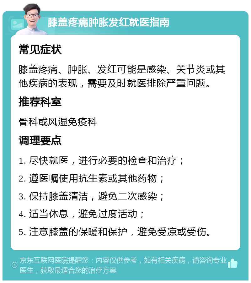 膝盖疼痛肿胀发红就医指南 常见症状 膝盖疼痛、肿胀、发红可能是感染、关节炎或其他疾病的表现，需要及时就医排除严重问题。 推荐科室 骨科或风湿免疫科 调理要点 1. 尽快就医，进行必要的检查和治疗； 2. 遵医嘱使用抗生素或其他药物； 3. 保持膝盖清洁，避免二次感染； 4. 适当休息，避免过度活动； 5. 注意膝盖的保暖和保护，避免受凉或受伤。