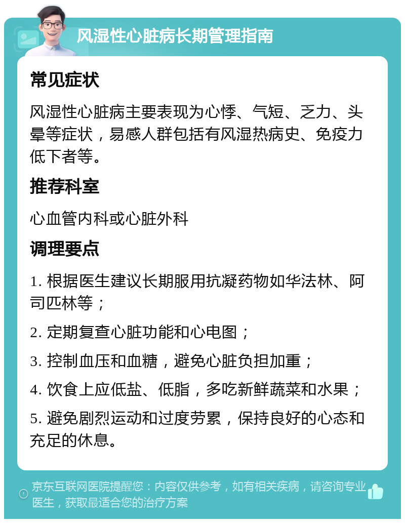 风湿性心脏病长期管理指南 常见症状 风湿性心脏病主要表现为心悸、气短、乏力、头晕等症状，易感人群包括有风湿热病史、免疫力低下者等。 推荐科室 心血管内科或心脏外科 调理要点 1. 根据医生建议长期服用抗凝药物如华法林、阿司匹林等； 2. 定期复查心脏功能和心电图； 3. 控制血压和血糖，避免心脏负担加重； 4. 饮食上应低盐、低脂，多吃新鲜蔬菜和水果； 5. 避免剧烈运动和过度劳累，保持良好的心态和充足的休息。