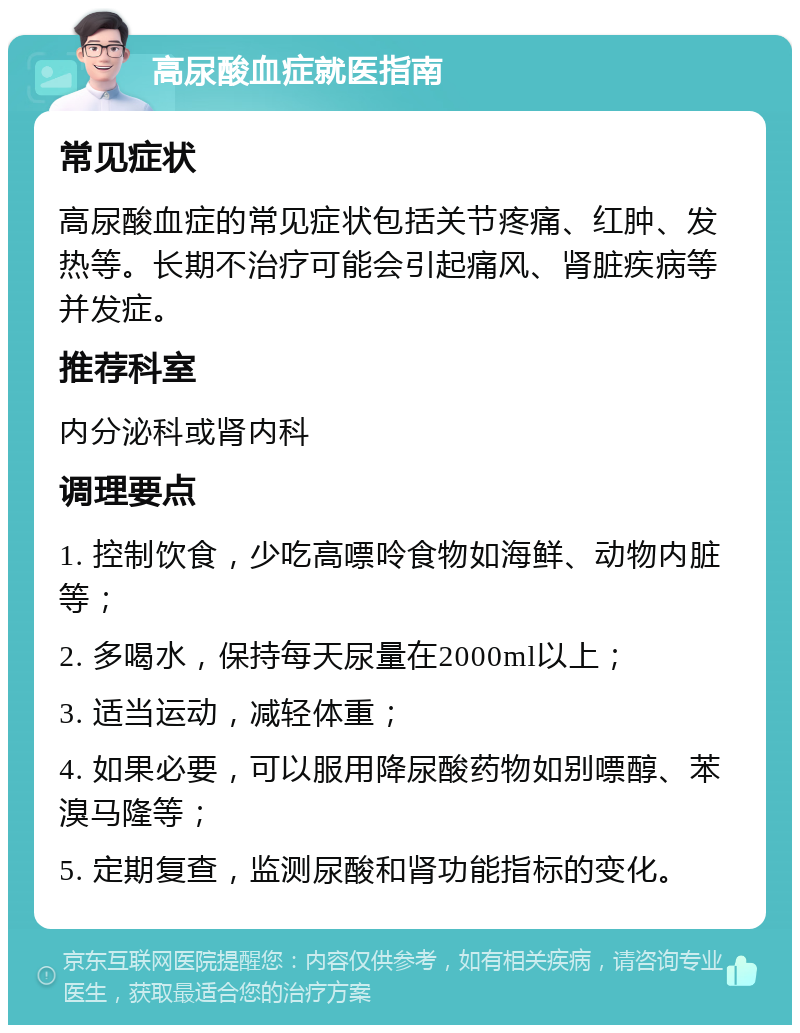 高尿酸血症就医指南 常见症状 高尿酸血症的常见症状包括关节疼痛、红肿、发热等。长期不治疗可能会引起痛风、肾脏疾病等并发症。 推荐科室 内分泌科或肾内科 调理要点 1. 控制饮食，少吃高嘌呤食物如海鲜、动物内脏等； 2. 多喝水，保持每天尿量在2000ml以上； 3. 适当运动，减轻体重； 4. 如果必要，可以服用降尿酸药物如别嘌醇、苯溴马隆等； 5. 定期复查，监测尿酸和肾功能指标的变化。