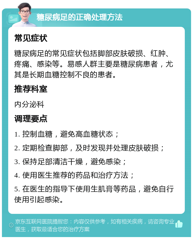 糖尿病足的正确处理方法 常见症状 糖尿病足的常见症状包括脚部皮肤破损、红肿、疼痛、感染等。易感人群主要是糖尿病患者，尤其是长期血糖控制不良的患者。 推荐科室 内分泌科 调理要点 1. 控制血糖，避免高血糖状态； 2. 定期检查脚部，及时发现并处理皮肤破损； 3. 保持足部清洁干燥，避免感染； 4. 使用医生推荐的药品和治疗方法； 5. 在医生的指导下使用生肌膏等药品，避免自行使用引起感染。