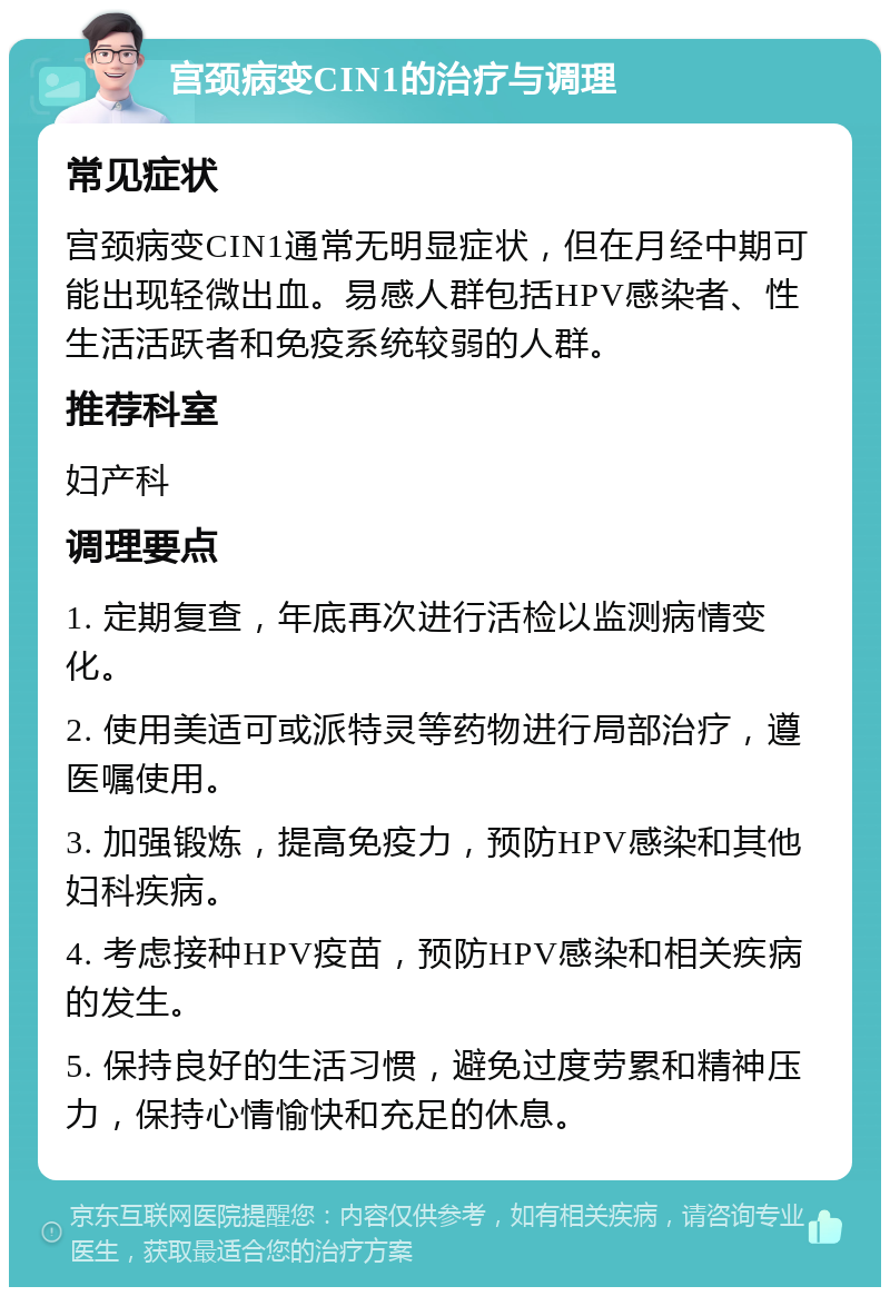 宫颈病变CIN1的治疗与调理 常见症状 宫颈病变CIN1通常无明显症状，但在月经中期可能出现轻微出血。易感人群包括HPV感染者、性生活活跃者和免疫系统较弱的人群。 推荐科室 妇产科 调理要点 1. 定期复查，年底再次进行活检以监测病情变化。 2. 使用美适可或派特灵等药物进行局部治疗，遵医嘱使用。 3. 加强锻炼，提高免疫力，预防HPV感染和其他妇科疾病。 4. 考虑接种HPV疫苗，预防HPV感染和相关疾病的发生。 5. 保持良好的生活习惯，避免过度劳累和精神压力，保持心情愉快和充足的休息。