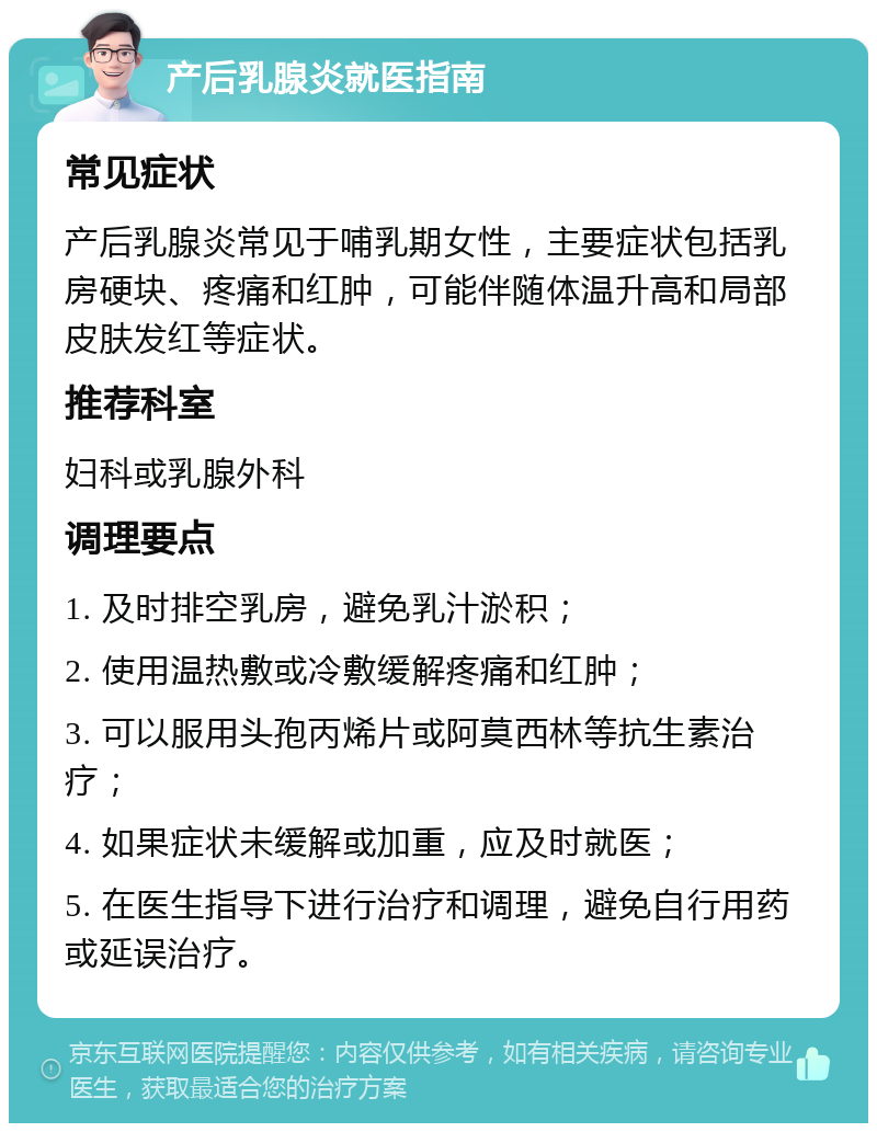 产后乳腺炎就医指南 常见症状 产后乳腺炎常见于哺乳期女性，主要症状包括乳房硬块、疼痛和红肿，可能伴随体温升高和局部皮肤发红等症状。 推荐科室 妇科或乳腺外科 调理要点 1. 及时排空乳房，避免乳汁淤积； 2. 使用温热敷或冷敷缓解疼痛和红肿； 3. 可以服用头孢丙烯片或阿莫西林等抗生素治疗； 4. 如果症状未缓解或加重，应及时就医； 5. 在医生指导下进行治疗和调理，避免自行用药或延误治疗。