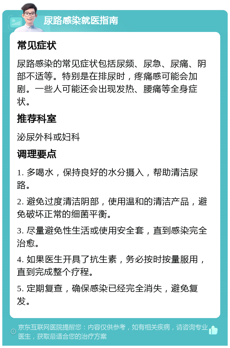 尿路感染就医指南 常见症状 尿路感染的常见症状包括尿频、尿急、尿痛、阴部不适等。特别是在排尿时，疼痛感可能会加剧。一些人可能还会出现发热、腰痛等全身症状。 推荐科室 泌尿外科或妇科 调理要点 1. 多喝水，保持良好的水分摄入，帮助清洁尿路。 2. 避免过度清洁阴部，使用温和的清洁产品，避免破坏正常的细菌平衡。 3. 尽量避免性生活或使用安全套，直到感染完全治愈。 4. 如果医生开具了抗生素，务必按时按量服用，直到完成整个疗程。 5. 定期复查，确保感染已经完全消失，避免复发。