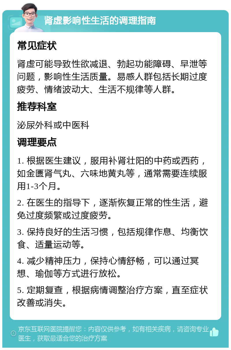 肾虚影响性生活的调理指南 常见症状 肾虚可能导致性欲减退、勃起功能障碍、早泄等问题，影响性生活质量。易感人群包括长期过度疲劳、情绪波动大、生活不规律等人群。 推荐科室 泌尿外科或中医科 调理要点 1. 根据医生建议，服用补肾壮阳的中药或西药，如金匮肾气丸、六味地黄丸等，通常需要连续服用1-3个月。 2. 在医生的指导下，逐渐恢复正常的性生活，避免过度频繁或过度疲劳。 3. 保持良好的生活习惯，包括规律作息、均衡饮食、适量运动等。 4. 减少精神压力，保持心情舒畅，可以通过冥想、瑜伽等方式进行放松。 5. 定期复查，根据病情调整治疗方案，直至症状改善或消失。