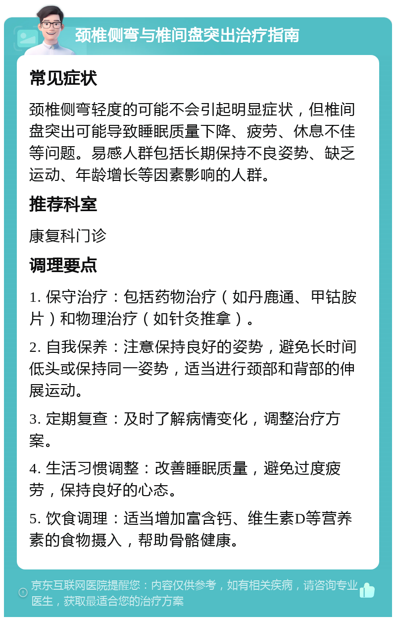 颈椎侧弯与椎间盘突出治疗指南 常见症状 颈椎侧弯轻度的可能不会引起明显症状，但椎间盘突出可能导致睡眠质量下降、疲劳、休息不佳等问题。易感人群包括长期保持不良姿势、缺乏运动、年龄增长等因素影响的人群。 推荐科室 康复科门诊 调理要点 1. 保守治疗：包括药物治疗（如丹鹿通、甲钴胺片）和物理治疗（如针灸推拿）。 2. 自我保养：注意保持良好的姿势，避免长时间低头或保持同一姿势，适当进行颈部和背部的伸展运动。 3. 定期复查：及时了解病情变化，调整治疗方案。 4. 生活习惯调整：改善睡眠质量，避免过度疲劳，保持良好的心态。 5. 饮食调理：适当增加富含钙、维生素D等营养素的食物摄入，帮助骨骼健康。