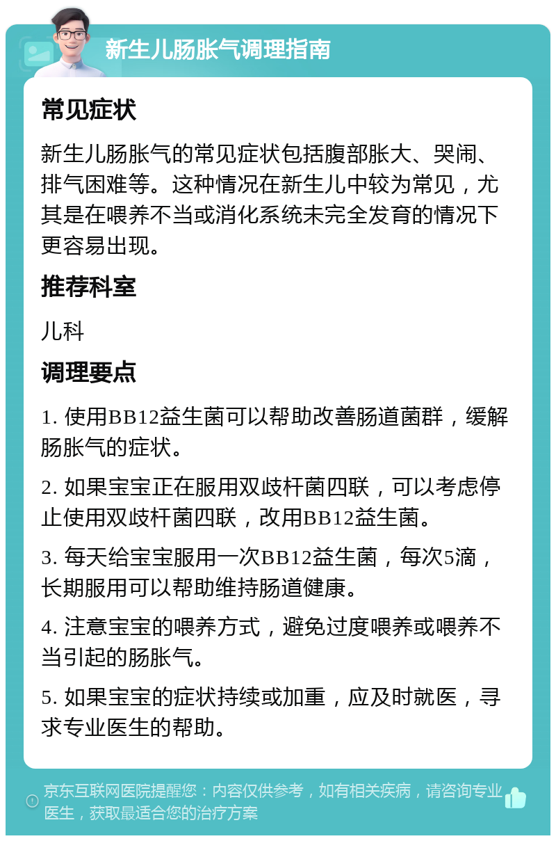 新生儿肠胀气调理指南 常见症状 新生儿肠胀气的常见症状包括腹部胀大、哭闹、排气困难等。这种情况在新生儿中较为常见，尤其是在喂养不当或消化系统未完全发育的情况下更容易出现。 推荐科室 儿科 调理要点 1. 使用BB12益生菌可以帮助改善肠道菌群，缓解肠胀气的症状。 2. 如果宝宝正在服用双歧杆菌四联，可以考虑停止使用双歧杆菌四联，改用BB12益生菌。 3. 每天给宝宝服用一次BB12益生菌，每次5滴，长期服用可以帮助维持肠道健康。 4. 注意宝宝的喂养方式，避免过度喂养或喂养不当引起的肠胀气。 5. 如果宝宝的症状持续或加重，应及时就医，寻求专业医生的帮助。