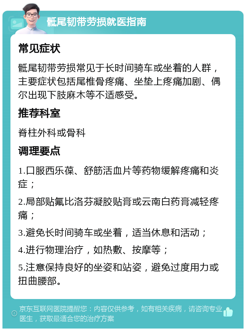 骶尾韧带劳损就医指南 常见症状 骶尾韧带劳损常见于长时间骑车或坐着的人群，主要症状包括尾椎骨疼痛、坐垫上疼痛加剧、偶尔出现下肢麻木等不适感受。 推荐科室 脊柱外科或骨科 调理要点 1.口服西乐葆、舒筋活血片等药物缓解疼痛和炎症； 2.局部贴氟比洛芬凝胶贴膏或云南白药膏减轻疼痛； 3.避免长时间骑车或坐着，适当休息和活动； 4.进行物理治疗，如热敷、按摩等； 5.注意保持良好的坐姿和站姿，避免过度用力或扭曲腰部。