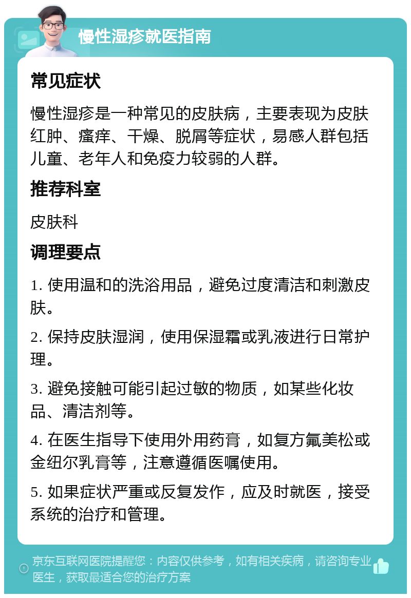 慢性湿疹就医指南 常见症状 慢性湿疹是一种常见的皮肤病，主要表现为皮肤红肿、瘙痒、干燥、脱屑等症状，易感人群包括儿童、老年人和免疫力较弱的人群。 推荐科室 皮肤科 调理要点 1. 使用温和的洗浴用品，避免过度清洁和刺激皮肤。 2. 保持皮肤湿润，使用保湿霜或乳液进行日常护理。 3. 避免接触可能引起过敏的物质，如某些化妆品、清洁剂等。 4. 在医生指导下使用外用药膏，如复方氟美松或金纽尔乳膏等，注意遵循医嘱使用。 5. 如果症状严重或反复发作，应及时就医，接受系统的治疗和管理。