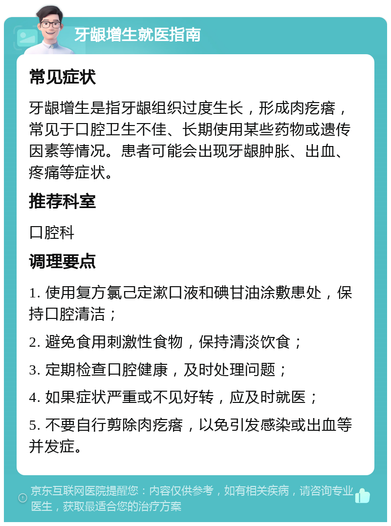 牙龈增生就医指南 常见症状 牙龈增生是指牙龈组织过度生长，形成肉疙瘩，常见于口腔卫生不佳、长期使用某些药物或遗传因素等情况。患者可能会出现牙龈肿胀、出血、疼痛等症状。 推荐科室 口腔科 调理要点 1. 使用复方氯己定漱口液和碘甘油涂敷患处，保持口腔清洁； 2. 避免食用刺激性食物，保持清淡饮食； 3. 定期检查口腔健康，及时处理问题； 4. 如果症状严重或不见好转，应及时就医； 5. 不要自行剪除肉疙瘩，以免引发感染或出血等并发症。