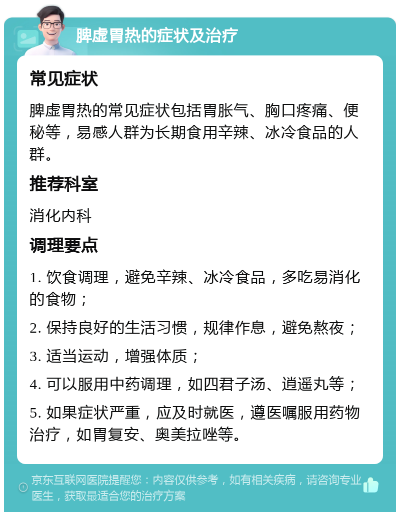 脾虚胃热的症状及治疗 常见症状 脾虚胃热的常见症状包括胃胀气、胸口疼痛、便秘等，易感人群为长期食用辛辣、冰冷食品的人群。 推荐科室 消化内科 调理要点 1. 饮食调理，避免辛辣、冰冷食品，多吃易消化的食物； 2. 保持良好的生活习惯，规律作息，避免熬夜； 3. 适当运动，增强体质； 4. 可以服用中药调理，如四君子汤、逍遥丸等； 5. 如果症状严重，应及时就医，遵医嘱服用药物治疗，如胃复安、奥美拉唑等。