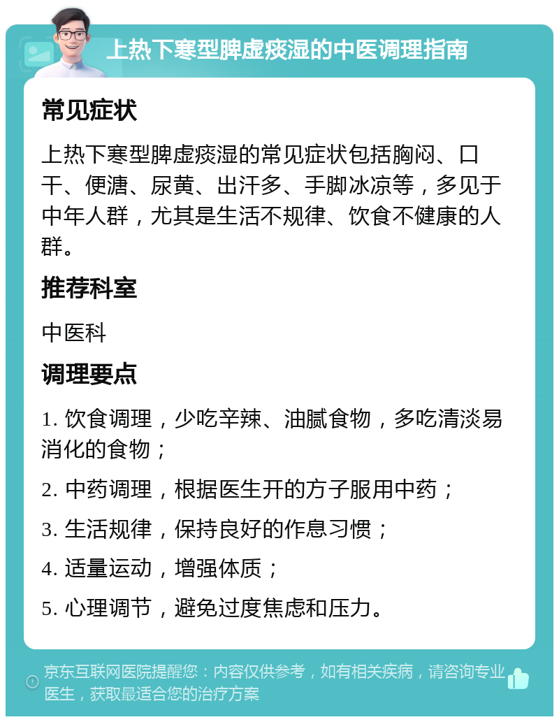 上热下寒型脾虚痰湿的中医调理指南 常见症状 上热下寒型脾虚痰湿的常见症状包括胸闷、口干、便溏、尿黄、出汗多、手脚冰凉等，多见于中年人群，尤其是生活不规律、饮食不健康的人群。 推荐科室 中医科 调理要点 1. 饮食调理，少吃辛辣、油腻食物，多吃清淡易消化的食物； 2. 中药调理，根据医生开的方子服用中药； 3. 生活规律，保持良好的作息习惯； 4. 适量运动，增强体质； 5. 心理调节，避免过度焦虑和压力。