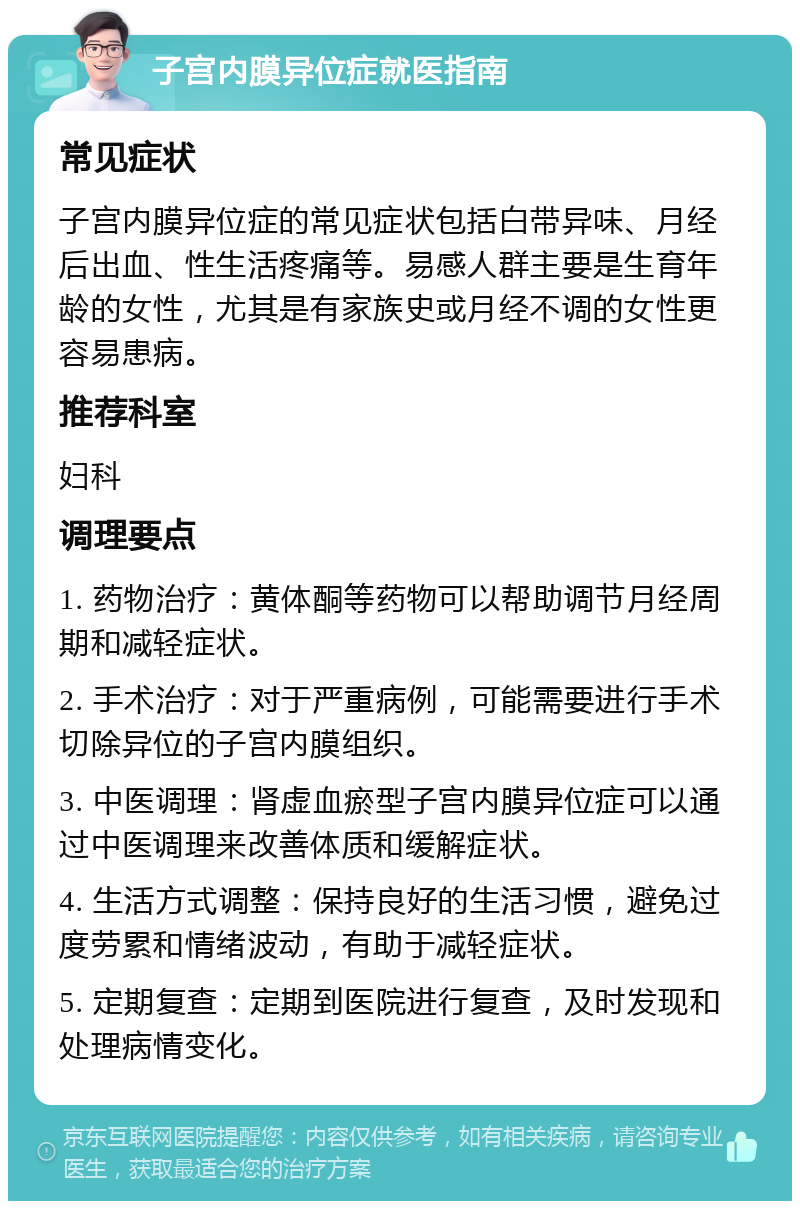 子宫内膜异位症就医指南 常见症状 子宫内膜异位症的常见症状包括白带异味、月经后出血、性生活疼痛等。易感人群主要是生育年龄的女性，尤其是有家族史或月经不调的女性更容易患病。 推荐科室 妇科 调理要点 1. 药物治疗：黄体酮等药物可以帮助调节月经周期和减轻症状。 2. 手术治疗：对于严重病例，可能需要进行手术切除异位的子宫内膜组织。 3. 中医调理：肾虚血瘀型子宫内膜异位症可以通过中医调理来改善体质和缓解症状。 4. 生活方式调整：保持良好的生活习惯，避免过度劳累和情绪波动，有助于减轻症状。 5. 定期复查：定期到医院进行复查，及时发现和处理病情变化。