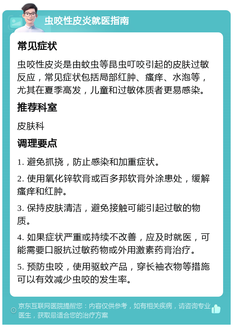 虫咬性皮炎就医指南 常见症状 虫咬性皮炎是由蚊虫等昆虫叮咬引起的皮肤过敏反应，常见症状包括局部红肿、瘙痒、水泡等，尤其在夏季高发，儿童和过敏体质者更易感染。 推荐科室 皮肤科 调理要点 1. 避免抓挠，防止感染和加重症状。 2. 使用氧化锌软膏或百多邦软膏外涂患处，缓解瘙痒和红肿。 3. 保持皮肤清洁，避免接触可能引起过敏的物质。 4. 如果症状严重或持续不改善，应及时就医，可能需要口服抗过敏药物或外用激素药膏治疗。 5. 预防虫咬，使用驱蚊产品，穿长袖衣物等措施可以有效减少虫咬的发生率。