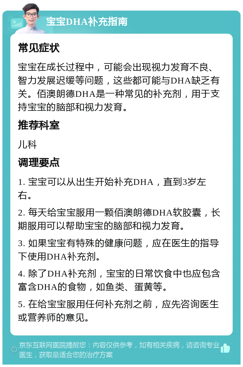 宝宝DHA补充指南 常见症状 宝宝在成长过程中，可能会出现视力发育不良、智力发展迟缓等问题，这些都可能与DHA缺乏有关。佰澳朗德DHA是一种常见的补充剂，用于支持宝宝的脑部和视力发育。 推荐科室 儿科 调理要点 1. 宝宝可以从出生开始补充DHA，直到3岁左右。 2. 每天给宝宝服用一颗佰澳朗德DHA软胶囊，长期服用可以帮助宝宝的脑部和视力发育。 3. 如果宝宝有特殊的健康问题，应在医生的指导下使用DHA补充剂。 4. 除了DHA补充剂，宝宝的日常饮食中也应包含富含DHA的食物，如鱼类、蛋黄等。 5. 在给宝宝服用任何补充剂之前，应先咨询医生或营养师的意见。