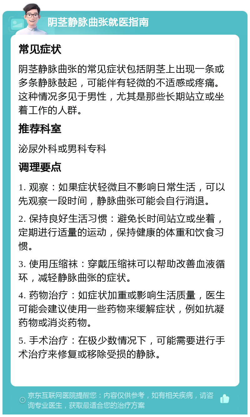 阴茎静脉曲张就医指南 常见症状 阴茎静脉曲张的常见症状包括阴茎上出现一条或多条静脉鼓起，可能伴有轻微的不适感或疼痛。这种情况多见于男性，尤其是那些长期站立或坐着工作的人群。 推荐科室 泌尿外科或男科专科 调理要点 1. 观察：如果症状轻微且不影响日常生活，可以先观察一段时间，静脉曲张可能会自行消退。 2. 保持良好生活习惯：避免长时间站立或坐着，定期进行适量的运动，保持健康的体重和饮食习惯。 3. 使用压缩袜：穿戴压缩袜可以帮助改善血液循环，减轻静脉曲张的症状。 4. 药物治疗：如症状加重或影响生活质量，医生可能会建议使用一些药物来缓解症状，例如抗凝药物或消炎药物。 5. 手术治疗：在极少数情况下，可能需要进行手术治疗来修复或移除受损的静脉。