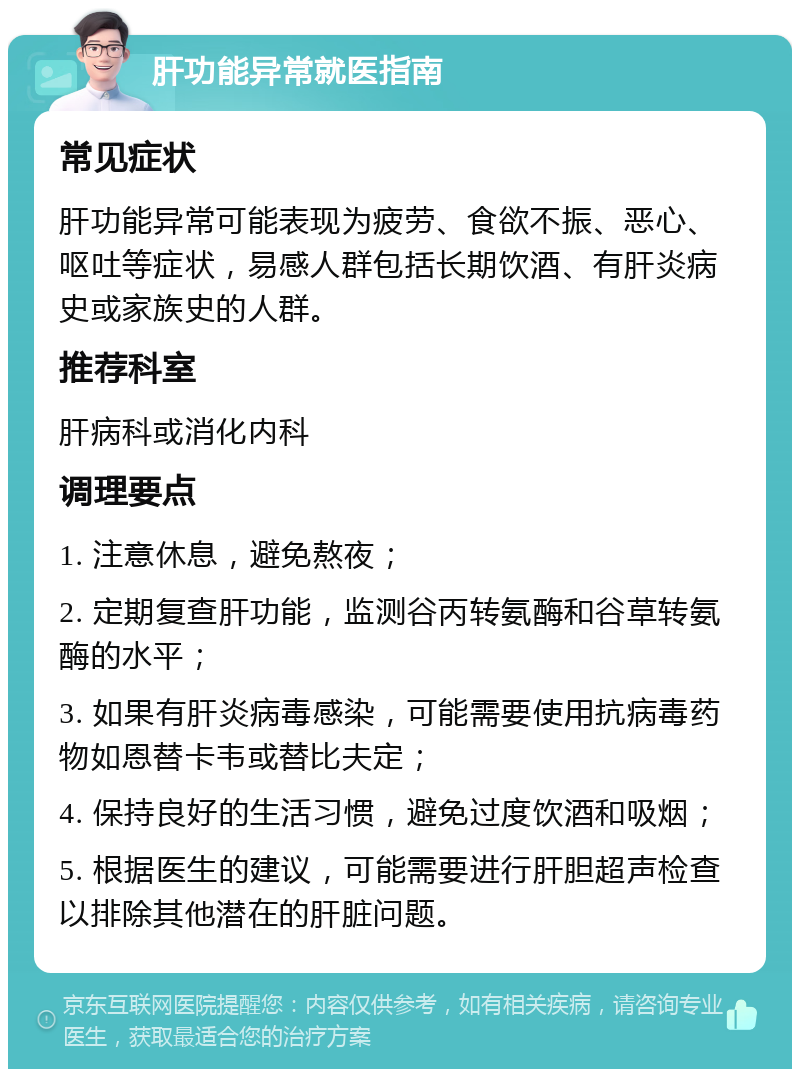 肝功能异常就医指南 常见症状 肝功能异常可能表现为疲劳、食欲不振、恶心、呕吐等症状，易感人群包括长期饮酒、有肝炎病史或家族史的人群。 推荐科室 肝病科或消化内科 调理要点 1. 注意休息，避免熬夜； 2. 定期复查肝功能，监测谷丙转氨酶和谷草转氨酶的水平； 3. 如果有肝炎病毒感染，可能需要使用抗病毒药物如恩替卡韦或替比夫定； 4. 保持良好的生活习惯，避免过度饮酒和吸烟； 5. 根据医生的建议，可能需要进行肝胆超声检查以排除其他潜在的肝脏问题。