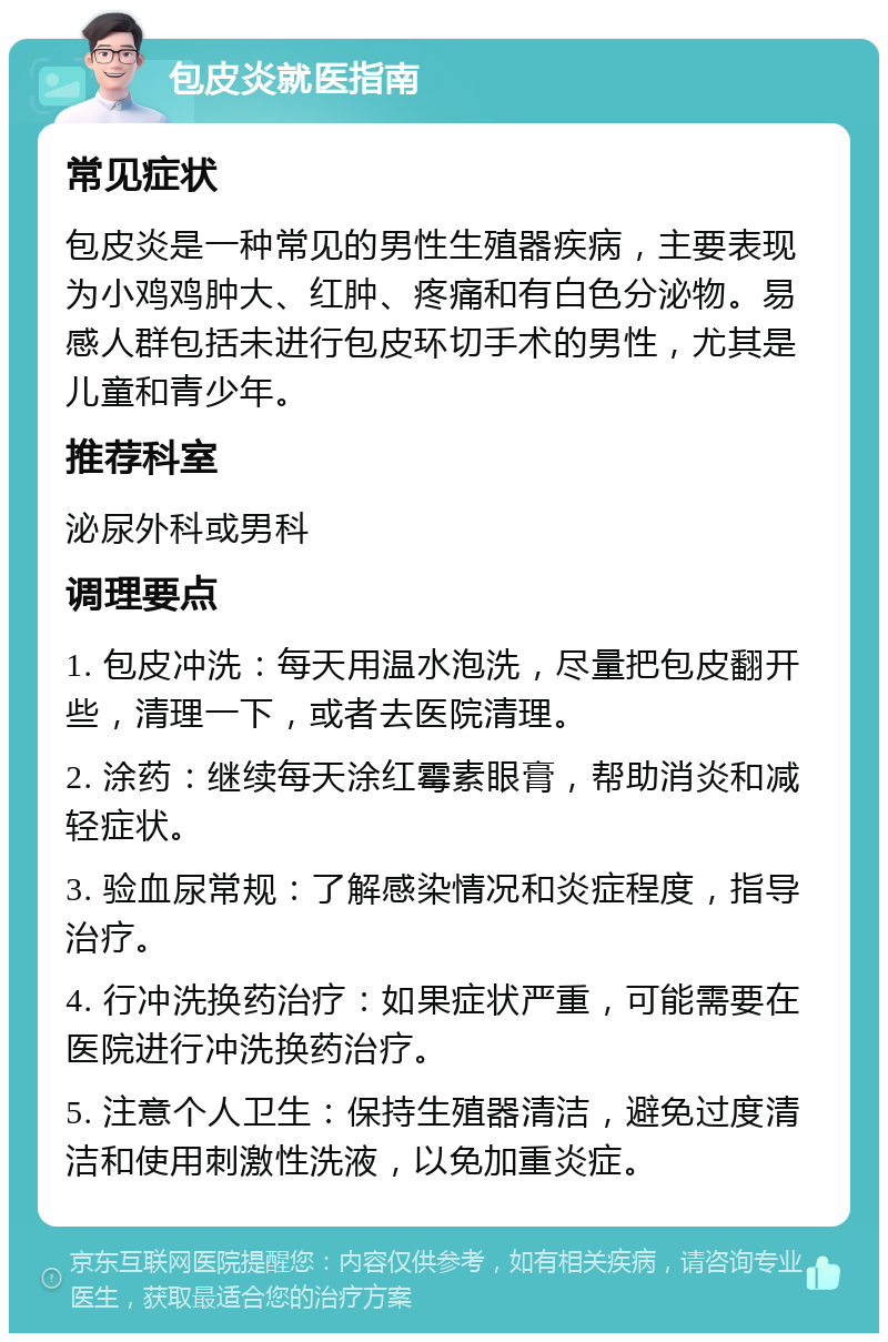 包皮炎就医指南 常见症状 包皮炎是一种常见的男性生殖器疾病，主要表现为小鸡鸡肿大、红肿、疼痛和有白色分泌物。易感人群包括未进行包皮环切手术的男性，尤其是儿童和青少年。 推荐科室 泌尿外科或男科 调理要点 1. 包皮冲洗：每天用温水泡洗，尽量把包皮翻开些，清理一下，或者去医院清理。 2. 涂药：继续每天涂红霉素眼膏，帮助消炎和减轻症状。 3. 验血尿常规：了解感染情况和炎症程度，指导治疗。 4. 行冲洗换药治疗：如果症状严重，可能需要在医院进行冲洗换药治疗。 5. 注意个人卫生：保持生殖器清洁，避免过度清洁和使用刺激性洗液，以免加重炎症。