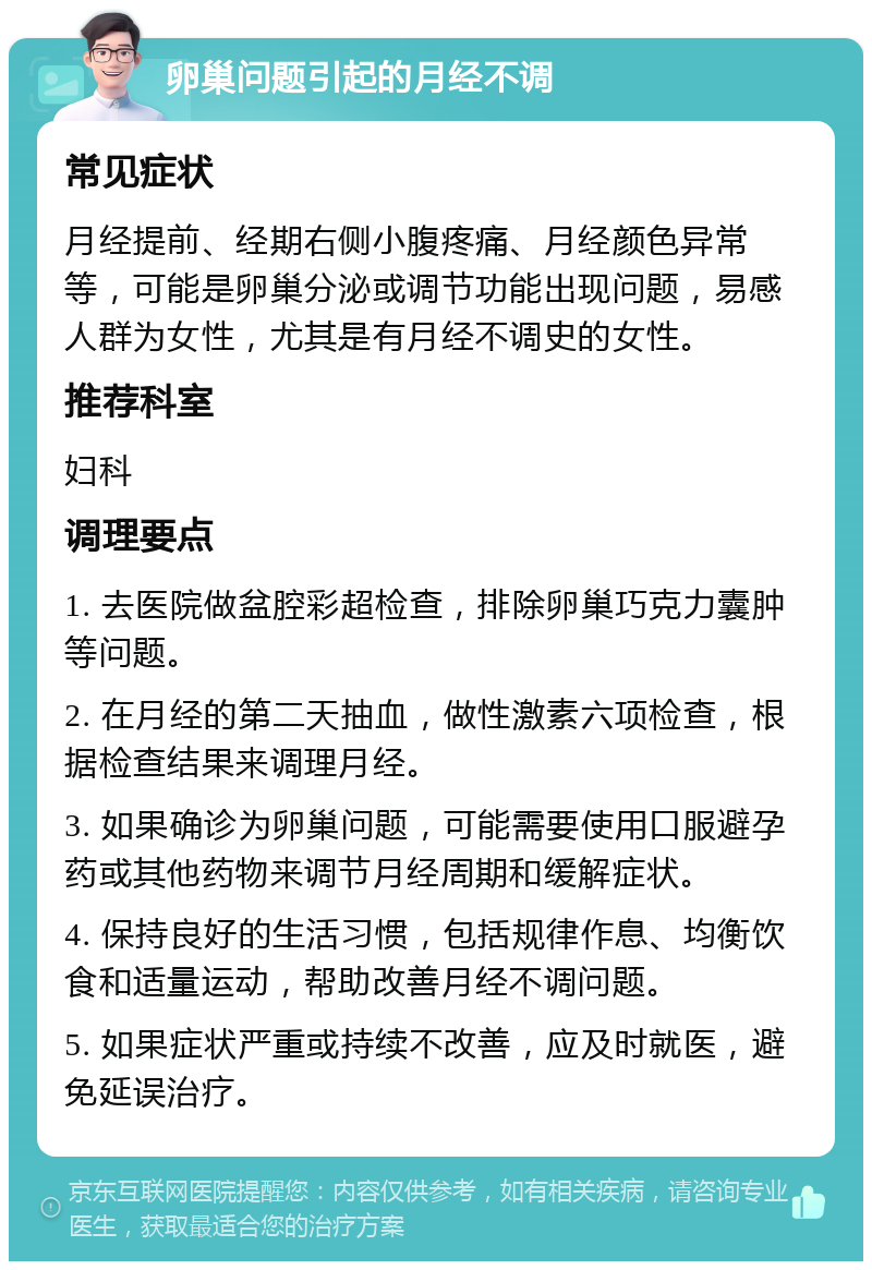 卵巢问题引起的月经不调 常见症状 月经提前、经期右侧小腹疼痛、月经颜色异常等，可能是卵巢分泌或调节功能出现问题，易感人群为女性，尤其是有月经不调史的女性。 推荐科室 妇科 调理要点 1. 去医院做盆腔彩超检查，排除卵巢巧克力囊肿等问题。 2. 在月经的第二天抽血，做性激素六项检查，根据检查结果来调理月经。 3. 如果确诊为卵巢问题，可能需要使用口服避孕药或其他药物来调节月经周期和缓解症状。 4. 保持良好的生活习惯，包括规律作息、均衡饮食和适量运动，帮助改善月经不调问题。 5. 如果症状严重或持续不改善，应及时就医，避免延误治疗。