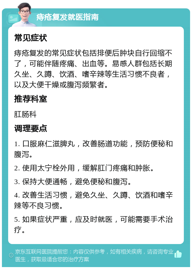 痔疮复发就医指南 常见症状 痔疮复发的常见症状包括排便后肿块自行回缩不了，可能伴随疼痛、出血等。易感人群包括长期久坐、久蹲、饮酒、嗜辛辣等生活习惯不良者，以及大便干燥或腹泻频繁者。 推荐科室 肛肠科 调理要点 1. 口服麻仁滋脾丸，改善肠道功能，预防便秘和腹泻。 2. 使用太宁栓外用，缓解肛门疼痛和肿胀。 3. 保持大便通畅，避免便秘和腹泻。 4. 改善生活习惯，避免久坐、久蹲、饮酒和嗜辛辣等不良习惯。 5. 如果症状严重，应及时就医，可能需要手术治疗。