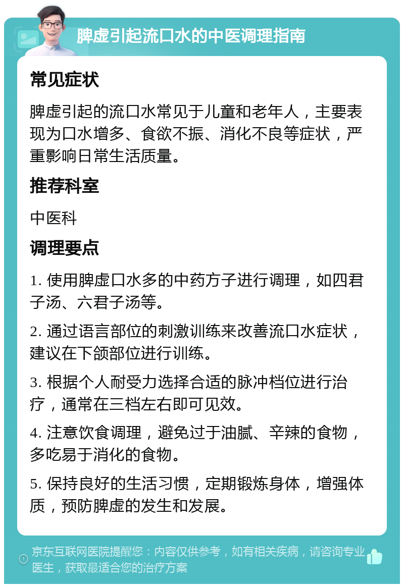 脾虚引起流口水的中医调理指南 常见症状 脾虚引起的流口水常见于儿童和老年人，主要表现为口水增多、食欲不振、消化不良等症状，严重影响日常生活质量。 推荐科室 中医科 调理要点 1. 使用脾虚口水多的中药方子进行调理，如四君子汤、六君子汤等。 2. 通过语言部位的刺激训练来改善流口水症状，建议在下颌部位进行训练。 3. 根据个人耐受力选择合适的脉冲档位进行治疗，通常在三档左右即可见效。 4. 注意饮食调理，避免过于油腻、辛辣的食物，多吃易于消化的食物。 5. 保持良好的生活习惯，定期锻炼身体，增强体质，预防脾虚的发生和发展。