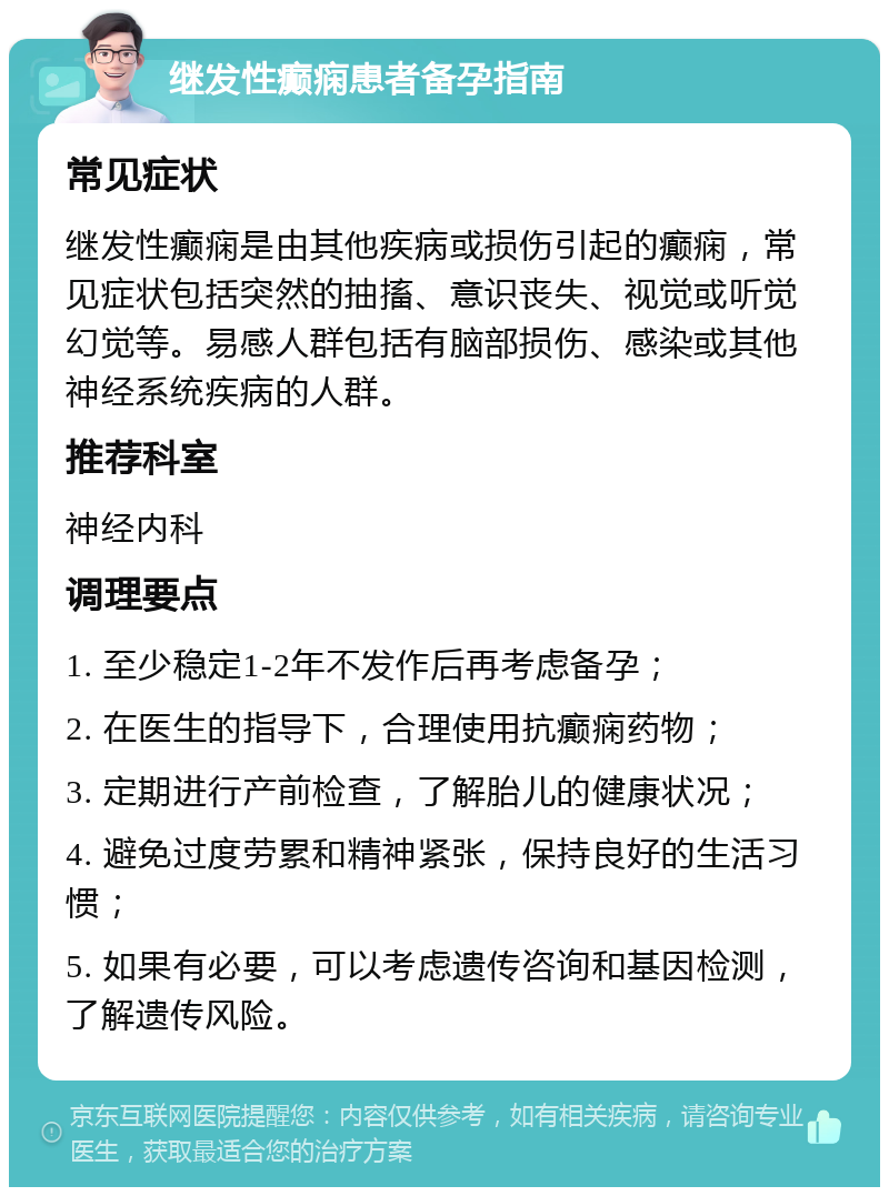 继发性癫痫患者备孕指南 常见症状 继发性癫痫是由其他疾病或损伤引起的癫痫，常见症状包括突然的抽搐、意识丧失、视觉或听觉幻觉等。易感人群包括有脑部损伤、感染或其他神经系统疾病的人群。 推荐科室 神经内科 调理要点 1. 至少稳定1-2年不发作后再考虑备孕； 2. 在医生的指导下，合理使用抗癫痫药物； 3. 定期进行产前检查，了解胎儿的健康状况； 4. 避免过度劳累和精神紧张，保持良好的生活习惯； 5. 如果有必要，可以考虑遗传咨询和基因检测，了解遗传风险。