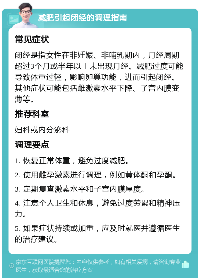 减肥引起闭经的调理指南 常见症状 闭经是指女性在非妊娠、非哺乳期内，月经周期超过3个月或半年以上未出现月经。减肥过度可能导致体重过轻，影响卵巢功能，进而引起闭经。其他症状可能包括雌激素水平下降、子宫内膜变薄等。 推荐科室 妇科或内分泌科 调理要点 1. 恢复正常体重，避免过度减肥。 2. 使用雌孕激素进行调理，例如黄体酮和孕酮。 3. 定期复查激素水平和子宫内膜厚度。 4. 注意个人卫生和休息，避免过度劳累和精神压力。 5. 如果症状持续或加重，应及时就医并遵循医生的治疗建议。