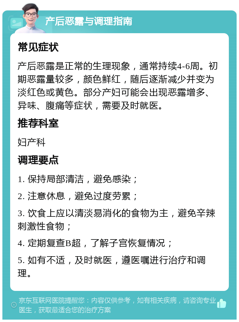 产后恶露与调理指南 常见症状 产后恶露是正常的生理现象，通常持续4-6周。初期恶露量较多，颜色鲜红，随后逐渐减少并变为淡红色或黄色。部分产妇可能会出现恶露增多、异味、腹痛等症状，需要及时就医。 推荐科室 妇产科 调理要点 1. 保持局部清洁，避免感染； 2. 注意休息，避免过度劳累； 3. 饮食上应以清淡易消化的食物为主，避免辛辣刺激性食物； 4. 定期复查B超，了解子宫恢复情况； 5. 如有不适，及时就医，遵医嘱进行治疗和调理。