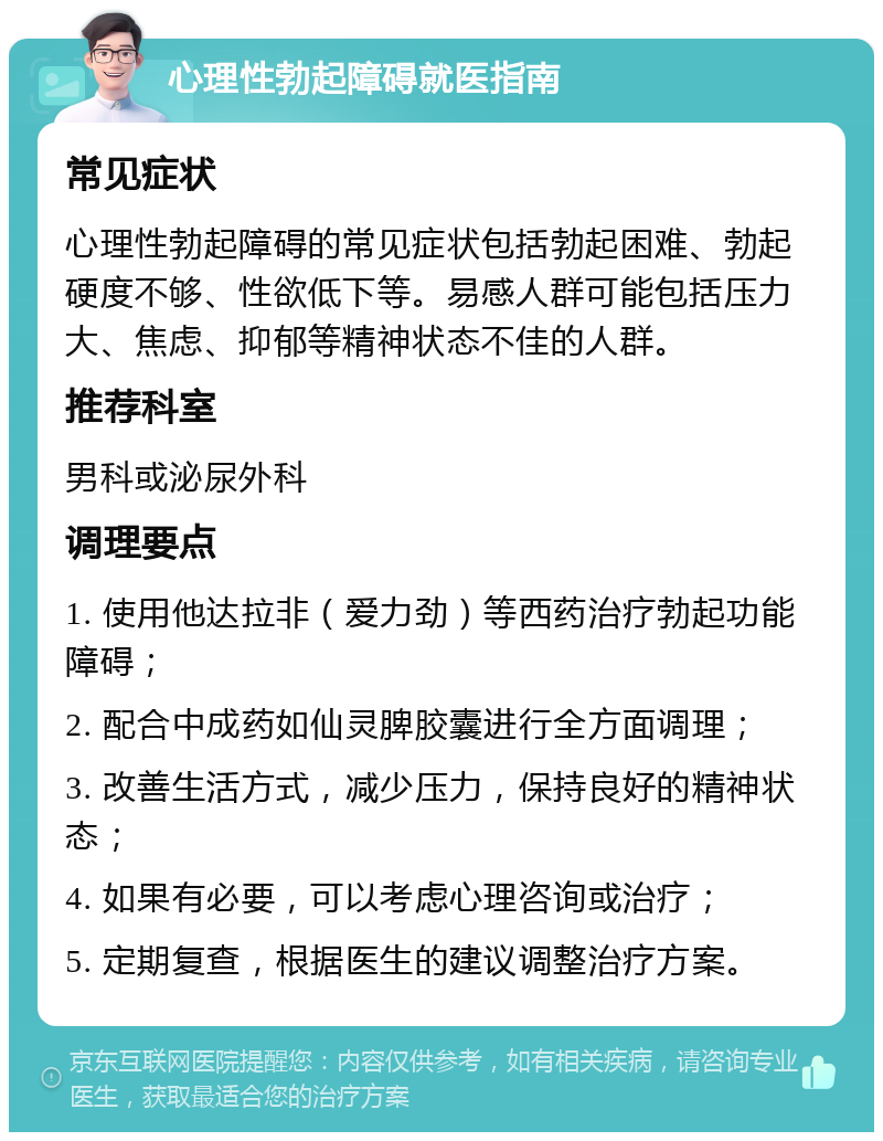 心理性勃起障碍就医指南 常见症状 心理性勃起障碍的常见症状包括勃起困难、勃起硬度不够、性欲低下等。易感人群可能包括压力大、焦虑、抑郁等精神状态不佳的人群。 推荐科室 男科或泌尿外科 调理要点 1. 使用他达拉非（爱力劲）等西药治疗勃起功能障碍； 2. 配合中成药如仙灵脾胶囊进行全方面调理； 3. 改善生活方式，减少压力，保持良好的精神状态； 4. 如果有必要，可以考虑心理咨询或治疗； 5. 定期复查，根据医生的建议调整治疗方案。