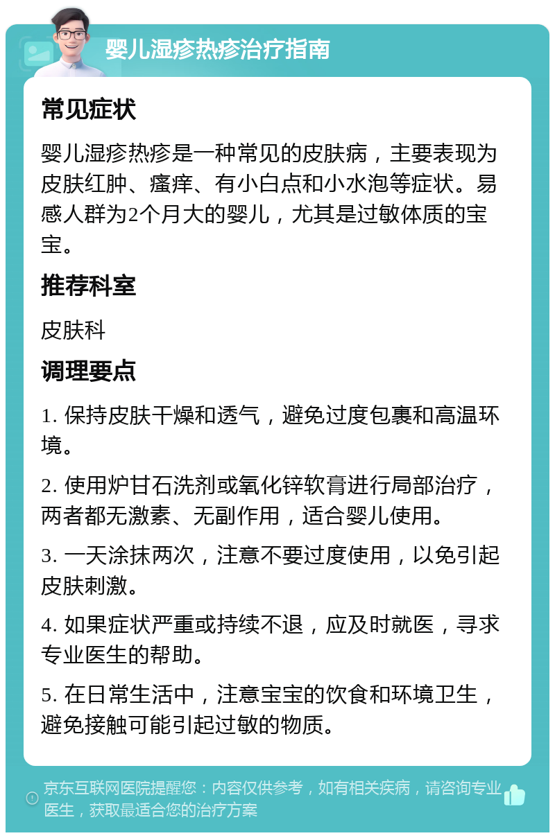 婴儿湿疹热疹治疗指南 常见症状 婴儿湿疹热疹是一种常见的皮肤病，主要表现为皮肤红肿、瘙痒、有小白点和小水泡等症状。易感人群为2个月大的婴儿，尤其是过敏体质的宝宝。 推荐科室 皮肤科 调理要点 1. 保持皮肤干燥和透气，避免过度包裹和高温环境。 2. 使用炉甘石洗剂或氧化锌软膏进行局部治疗，两者都无激素、无副作用，适合婴儿使用。 3. 一天涂抹两次，注意不要过度使用，以免引起皮肤刺激。 4. 如果症状严重或持续不退，应及时就医，寻求专业医生的帮助。 5. 在日常生活中，注意宝宝的饮食和环境卫生，避免接触可能引起过敏的物质。