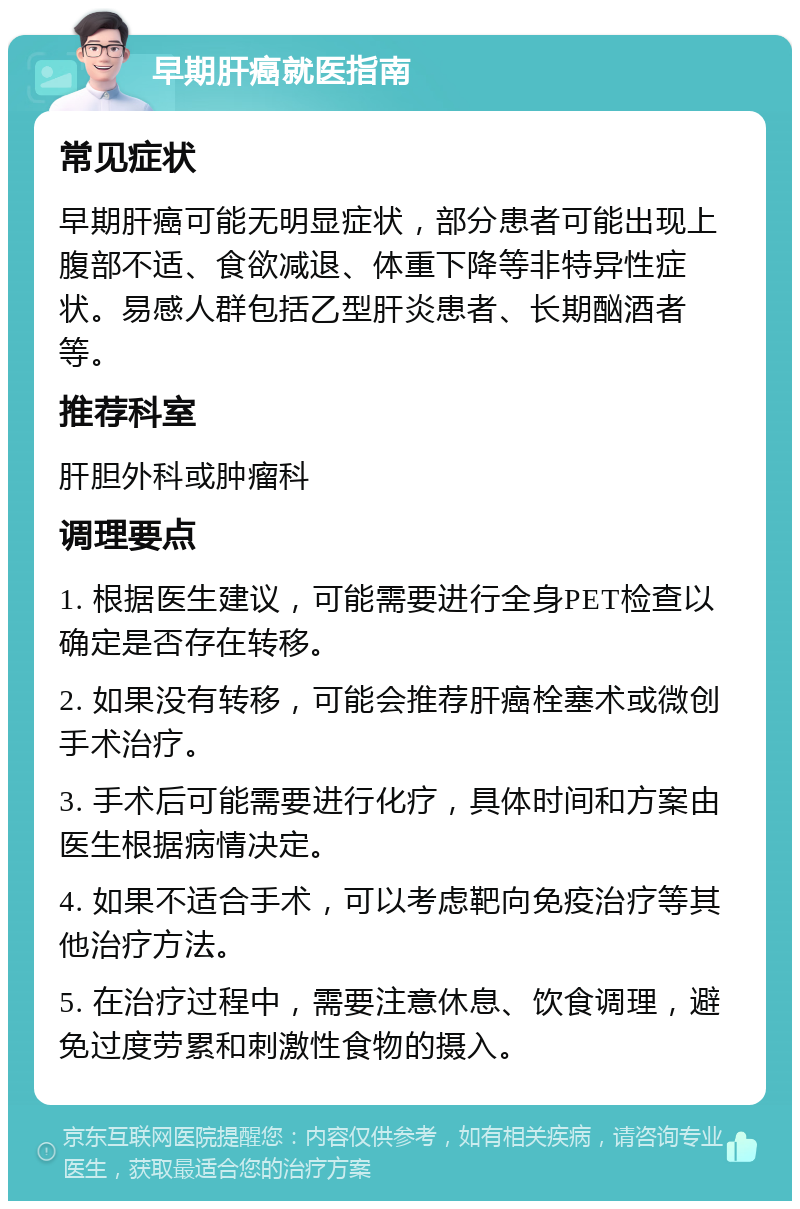 早期肝癌就医指南 常见症状 早期肝癌可能无明显症状，部分患者可能出现上腹部不适、食欲减退、体重下降等非特异性症状。易感人群包括乙型肝炎患者、长期酗酒者等。 推荐科室 肝胆外科或肿瘤科 调理要点 1. 根据医生建议，可能需要进行全身PET检查以确定是否存在转移。 2. 如果没有转移，可能会推荐肝癌栓塞术或微创手术治疗。 3. 手术后可能需要进行化疗，具体时间和方案由医生根据病情决定。 4. 如果不适合手术，可以考虑靶向免疫治疗等其他治疗方法。 5. 在治疗过程中，需要注意休息、饮食调理，避免过度劳累和刺激性食物的摄入。