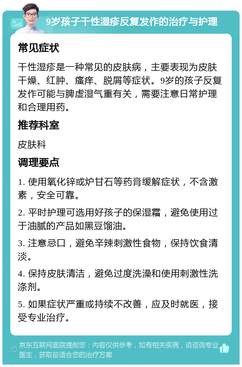 9岁孩子干性湿疹反复发作的治疗与护理 常见症状 干性湿疹是一种常见的皮肤病，主要表现为皮肤干燥、红肿、瘙痒、脱屑等症状。9岁的孩子反复发作可能与脾虚湿气重有关，需要注意日常护理和合理用药。 推荐科室 皮肤科 调理要点 1. 使用氧化锌或炉甘石等药膏缓解症状，不含激素，安全可靠。 2. 平时护理可选用好孩子的保湿霜，避免使用过于油腻的产品如黑豆馏油。 3. 注意忌口，避免辛辣刺激性食物，保持饮食清淡。 4. 保持皮肤清洁，避免过度洗澡和使用刺激性洗涤剂。 5. 如果症状严重或持续不改善，应及时就医，接受专业治疗。