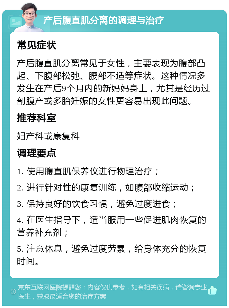 产后腹直肌分离的调理与治疗 常见症状 产后腹直肌分离常见于女性，主要表现为腹部凸起、下腹部松弛、腰部不适等症状。这种情况多发生在产后9个月内的新妈妈身上，尤其是经历过剖腹产或多胎妊娠的女性更容易出现此问题。 推荐科室 妇产科或康复科 调理要点 1. 使用腹直肌保养仪进行物理治疗； 2. 进行针对性的康复训练，如腹部收缩运动； 3. 保持良好的饮食习惯，避免过度进食； 4. 在医生指导下，适当服用一些促进肌肉恢复的营养补充剂； 5. 注意休息，避免过度劳累，给身体充分的恢复时间。