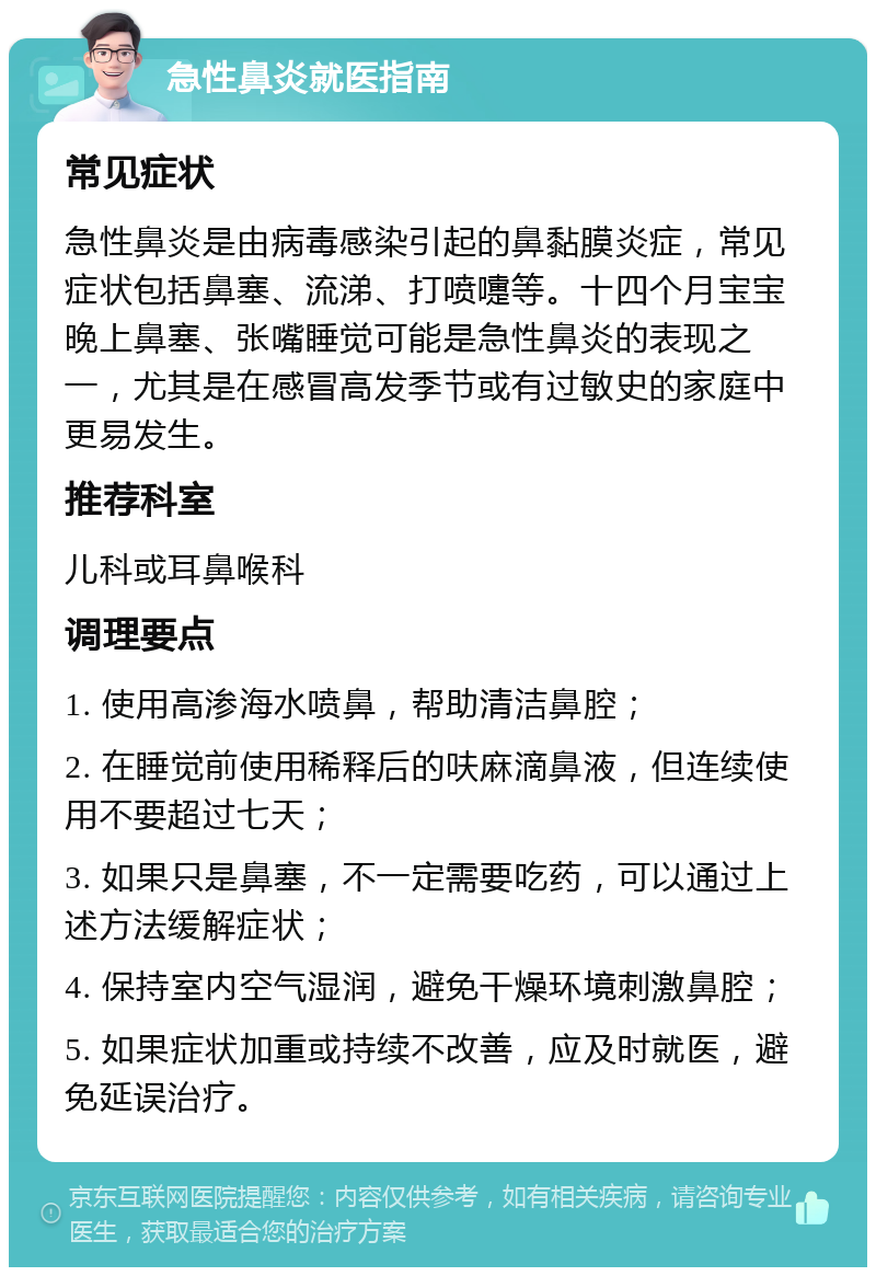 急性鼻炎就医指南 常见症状 急性鼻炎是由病毒感染引起的鼻黏膜炎症，常见症状包括鼻塞、流涕、打喷嚏等。十四个月宝宝晚上鼻塞、张嘴睡觉可能是急性鼻炎的表现之一，尤其是在感冒高发季节或有过敏史的家庭中更易发生。 推荐科室 儿科或耳鼻喉科 调理要点 1. 使用高渗海水喷鼻，帮助清洁鼻腔； 2. 在睡觉前使用稀释后的呋麻滴鼻液，但连续使用不要超过七天； 3. 如果只是鼻塞，不一定需要吃药，可以通过上述方法缓解症状； 4. 保持室内空气湿润，避免干燥环境刺激鼻腔； 5. 如果症状加重或持续不改善，应及时就医，避免延误治疗。