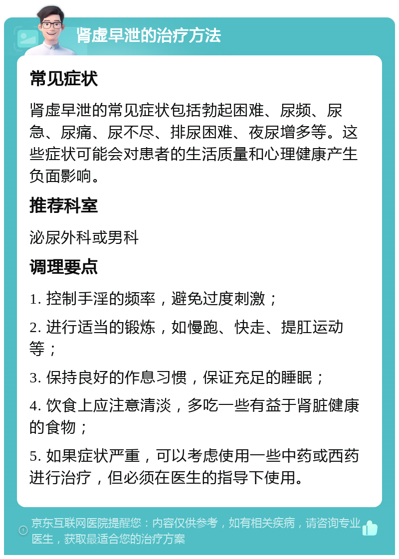 肾虚早泄的治疗方法 常见症状 肾虚早泄的常见症状包括勃起困难、尿频、尿急、尿痛、尿不尽、排尿困难、夜尿增多等。这些症状可能会对患者的生活质量和心理健康产生负面影响。 推荐科室 泌尿外科或男科 调理要点 1. 控制手淫的频率，避免过度刺激； 2. 进行适当的锻炼，如慢跑、快走、提肛运动等； 3. 保持良好的作息习惯，保证充足的睡眠； 4. 饮食上应注意清淡，多吃一些有益于肾脏健康的食物； 5. 如果症状严重，可以考虑使用一些中药或西药进行治疗，但必须在医生的指导下使用。