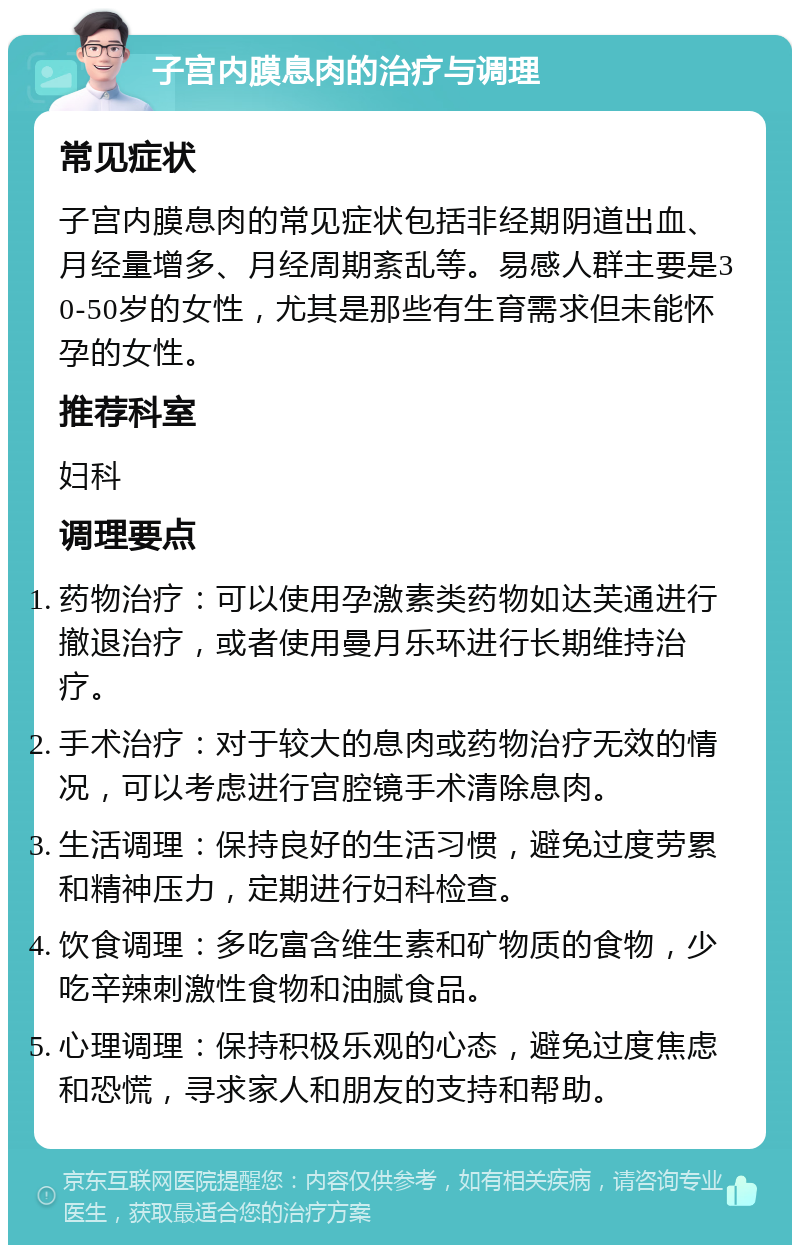 子宫内膜息肉的治疗与调理 常见症状 子宫内膜息肉的常见症状包括非经期阴道出血、月经量增多、月经周期紊乱等。易感人群主要是30-50岁的女性，尤其是那些有生育需求但未能怀孕的女性。 推荐科室 妇科 调理要点 药物治疗：可以使用孕激素类药物如达芙通进行撤退治疗，或者使用曼月乐环进行长期维持治疗。 手术治疗：对于较大的息肉或药物治疗无效的情况，可以考虑进行宫腔镜手术清除息肉。 生活调理：保持良好的生活习惯，避免过度劳累和精神压力，定期进行妇科检查。 饮食调理：多吃富含维生素和矿物质的食物，少吃辛辣刺激性食物和油腻食品。 心理调理：保持积极乐观的心态，避免过度焦虑和恐慌，寻求家人和朋友的支持和帮助。