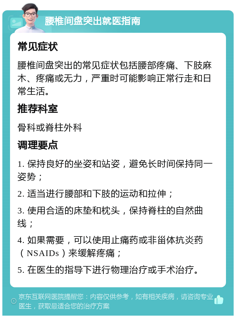 腰椎间盘突出就医指南 常见症状 腰椎间盘突出的常见症状包括腰部疼痛、下肢麻木、疼痛或无力，严重时可能影响正常行走和日常生活。 推荐科室 骨科或脊柱外科 调理要点 1. 保持良好的坐姿和站姿，避免长时间保持同一姿势； 2. 适当进行腰部和下肢的运动和拉伸； 3. 使用合适的床垫和枕头，保持脊柱的自然曲线； 4. 如果需要，可以使用止痛药或非甾体抗炎药（NSAIDs）来缓解疼痛； 5. 在医生的指导下进行物理治疗或手术治疗。